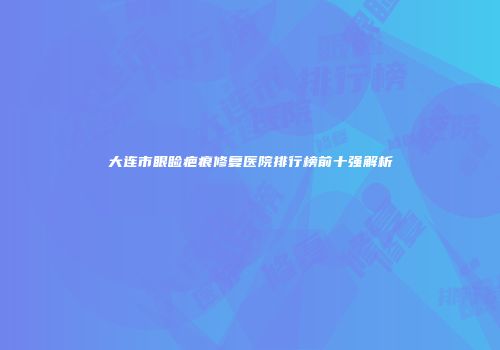 大连市眼睑疤痕修复医院排行榜前十强解析