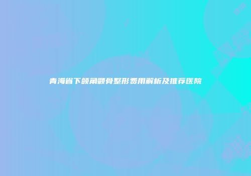 青海省下颌角颧骨整形费用解析及推荐医院