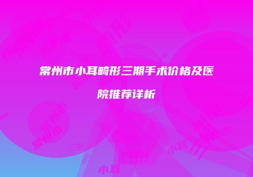 常州市小耳畸形三期手术价格及医院推荐详析