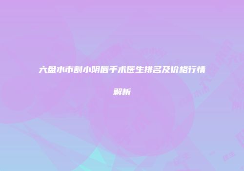 六盘水市割小阴唇手术医生排名及价格行情解析