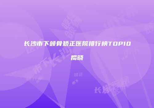 长沙市下颌骨矫正医院排行榜TOP10揭晓