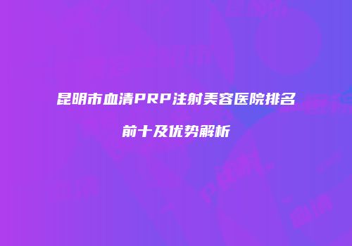 昆明市血清PRP注射美容医院排名前十及优势解析