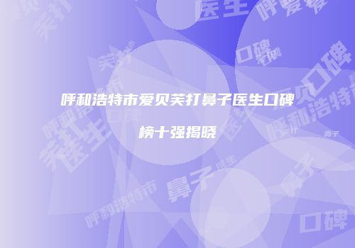 呼和浩特市爱贝芙打鼻子医生口碑榜十强揭晓