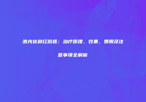 激光祛鲜红斑痣：治疗原理、效果、费用及注意事项全解析