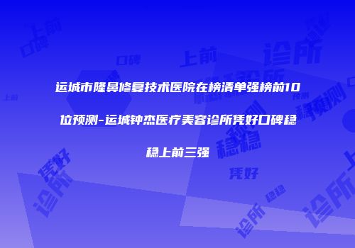 运城市隆鼻修复技术医院在榜清单强榜前10位预测-运城钟杰医疗美容诊所凭好口碑稳稳上前三强