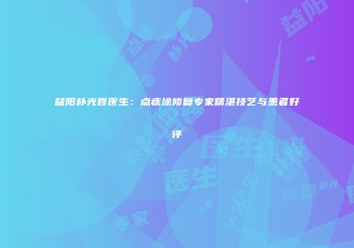 益阳朴光哲医生：点痣涂修复专家精湛技艺与患者好评