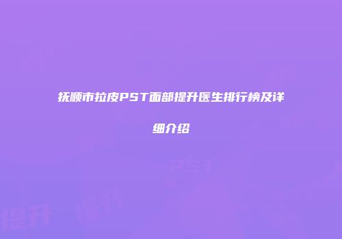 抚顺市拉皮PST面部提升医生排行榜及详细介绍