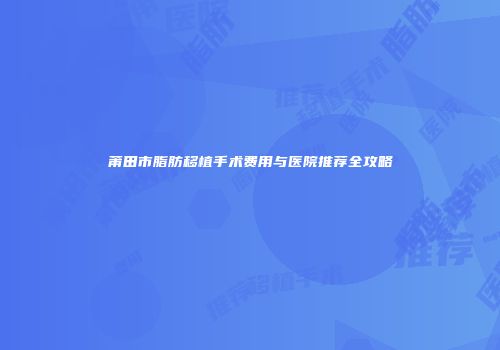 莆田市脂肪移植手术费用与医院推荐全攻略