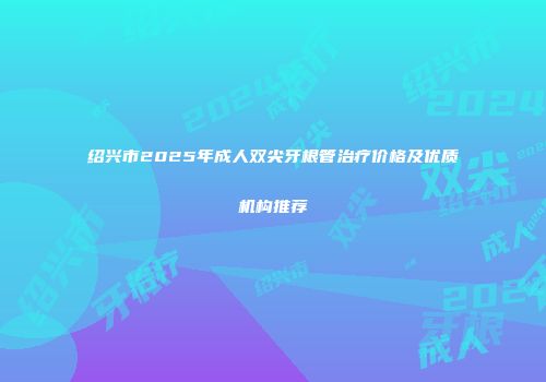 绍兴市2025年成人双尖牙根管治疗价格及优质机构推荐