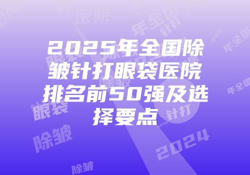 2025年全国除皱针打眼袋医院排名前50强及选择要点