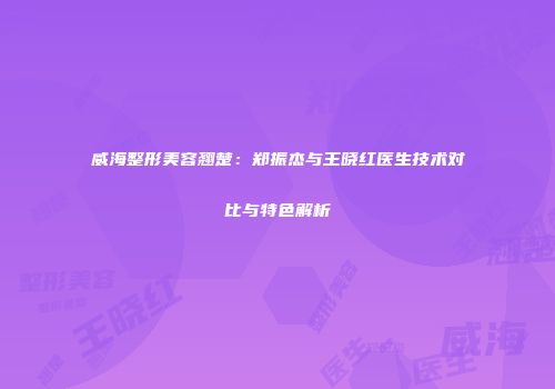 威海整形美容翘楚：郑振杰与王晓红医生技术对比与特色解析