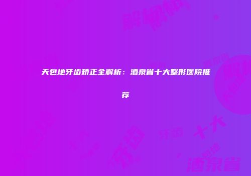 天包地牙齿矫正全解析：酒泉省十大整形医院推荐