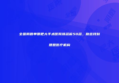 全国阴唇单侧肥大手术医院排名前50名，助您找到理想医疗机构