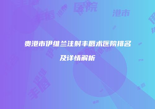 贵港市伊维兰注射丰唇术医院排名及详情解析