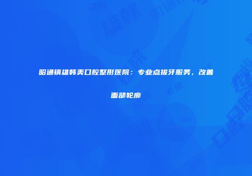 昭通镇雄韩美口腔整形医院：专业点拔牙服务，改善面部轮廓