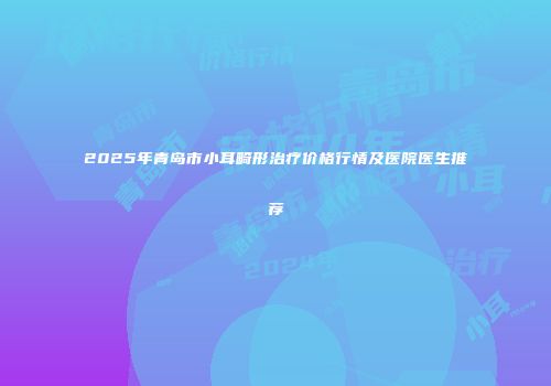 2025年青岛市小耳畸形治疗价格行情及医院医生推荐