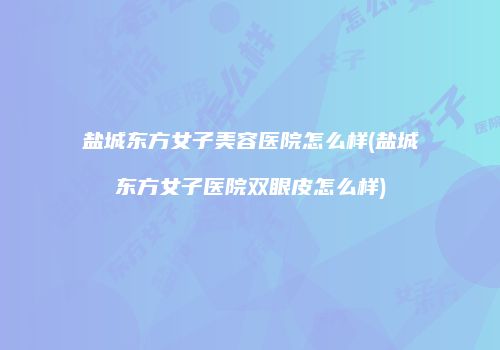 盐城东方女子美容医院怎么样(盐城东方女子医院双眼皮怎么样)