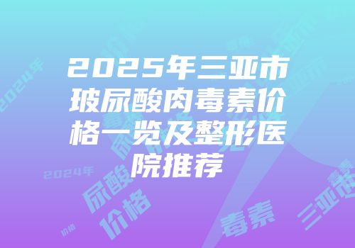 2025年三亚市玻尿酸肉毒素价格一览及整形医院推荐