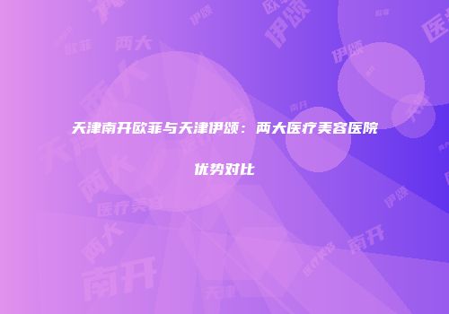 天津南开欧菲与天津伊颂：两大医疗美容医院优势对比