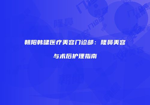 朝阳韩啸医疗美容门诊部：隆鼻美容与术后护理指南