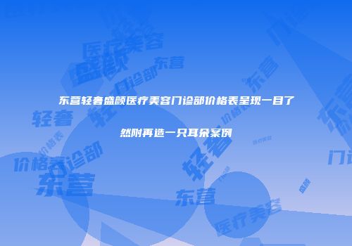 东营轻奢盛颜医疗美容门诊部价格表呈现一目了然附再造一只耳朵案例