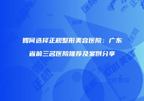 如何选择正规整形美容医院：广东省前三名医院推荐及案例分享