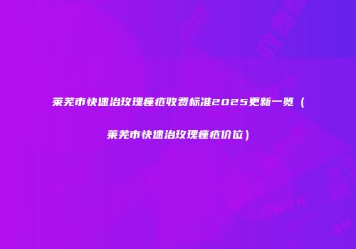 莱芜市快速治玫瑰痤疮收费标准2025更新一览（莱芜市快速治玫瑰痤疮价位）