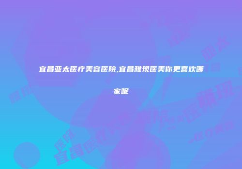 宜昌亚太医疗美容医院,宜昌雅现医美你更喜欢哪家呢