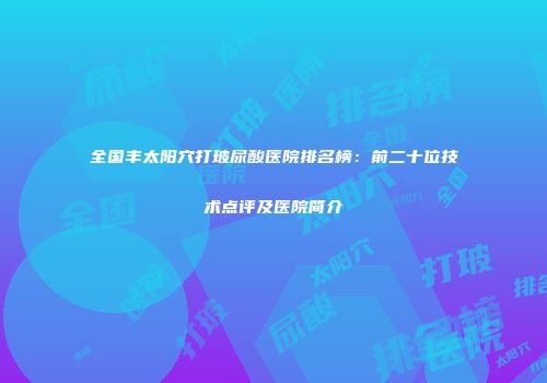 全国丰太阳穴打玻尿酸医院排名榜：前二十位技术点评及医院简介