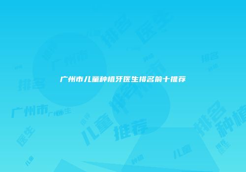 广州市儿童种植牙医生排名前十推荐