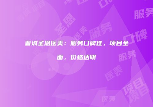 晋城圣恩医美：服务口碑佳，项目全面，价格透明
