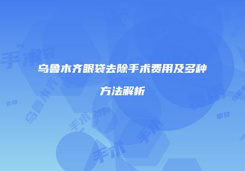 乌鲁木齐眼袋去除手术费用及多种方法解析