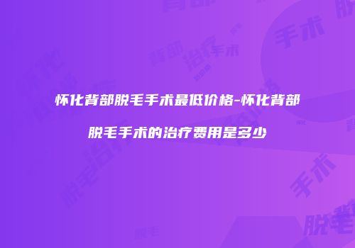 怀化背部脱毛手术最低价格-怀化背部脱毛手术的治疗费用是多少