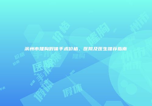 滨州市隆胸假体手术价格、医院及医生推荐指南