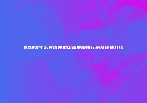 2025年东莞市去痘印点医院排行榜及详情介绍