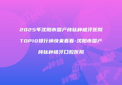 2025年沈阳市国产纯钛种植牙医院TOP10排行榜快来看看-沈阳市国产纯钛种植牙口腔医院