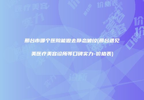 邢台市哪个医院能做去静态皱纹(邢台遇见美医疗美容诊所等口碑实力-价格表)