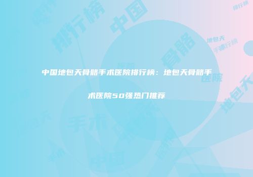 中国地包天骨骼手术医院排行榜：地包天骨骼手术医院50强热门推荐