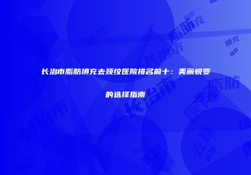 长治市脂肪填充去颈纹医院排名前十：美丽蜕变的选择指南