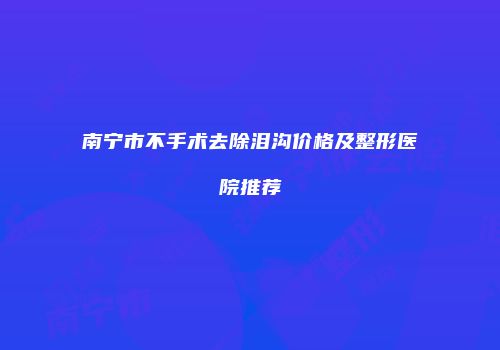 南宁市不手术去除泪沟价格及整形医院推荐