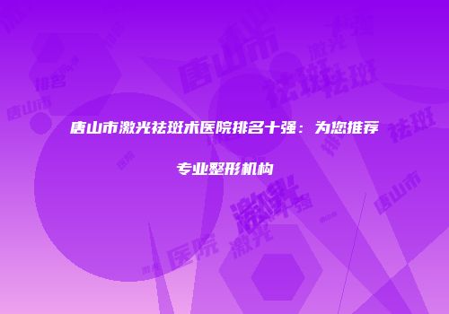 唐山市激光祛斑术医院排名十强：为您推荐专业整形机构