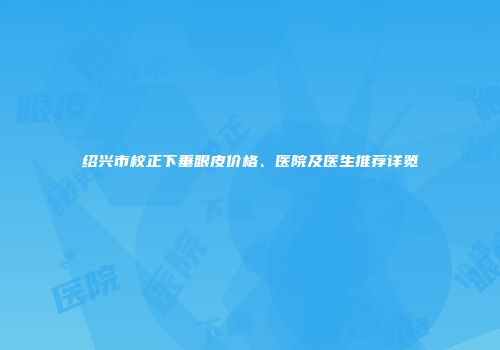 绍兴市校正下垂眼皮价格、医院及医生推荐详览