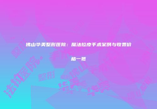 佛山华美整形医院：魔法拉皮手术案例与收费价格一览