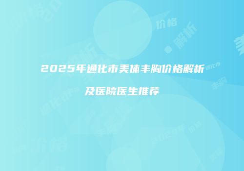 2025年通化市美体丰胸价格解析及医院医生推荐
