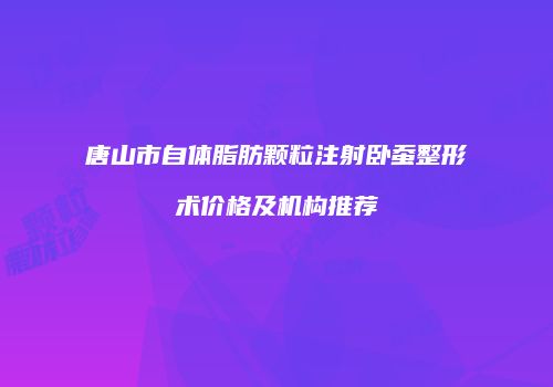 唐山市自体脂肪颗粒注射卧蚕整形术价格及机构推荐