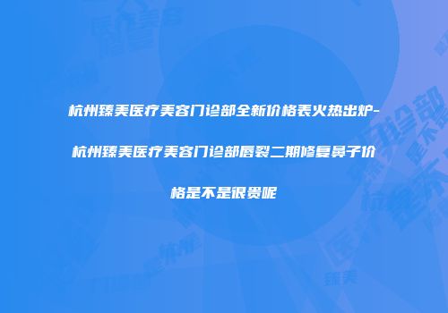 杭州臻美医疗美容门诊部全新价格表火热出炉-杭州臻美医疗美容门诊部唇裂二期修复鼻子价格是不是很贵呢