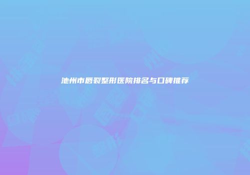 池州市唇裂整形医院排名与口碑推荐