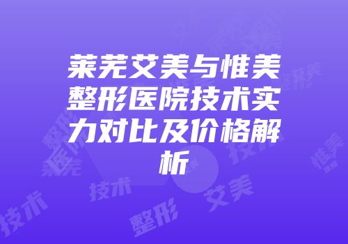 莱芜艾美与惟美整形医院技术实力对比及价格解析