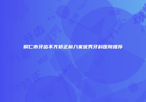 铜仁市牙齿不齐矫正前八家优秀牙科医院推荐