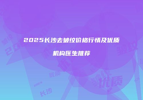 2025长沙去皱纹价格行情及优质机构医生推荐